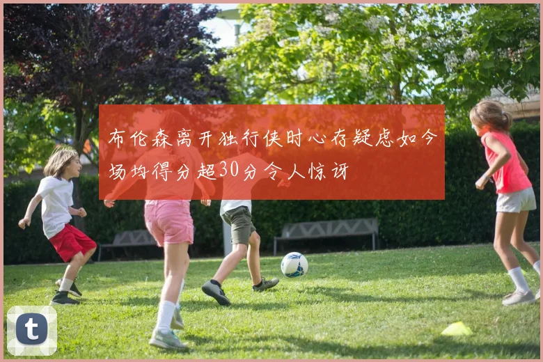 布伦森离开独行侠时心存疑虑如今场均得分超30分令人惊讶
