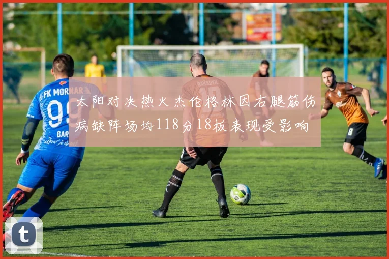 太阳对决热火杰伦格林因右腿筋伤病缺阵场均118分18板表现受影响