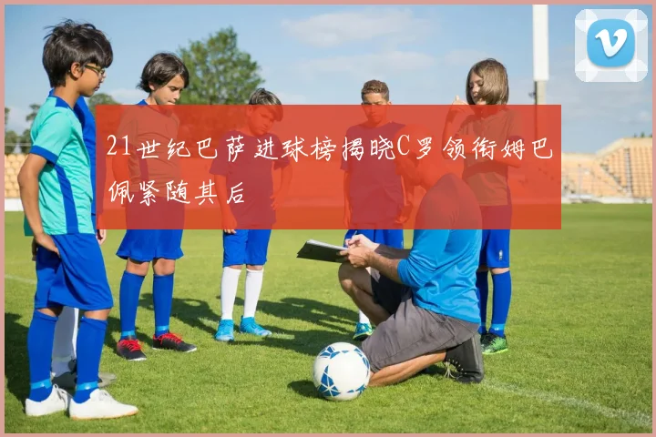 21世纪巴萨进球榜揭晓C罗领衔姆巴佩紧随其后