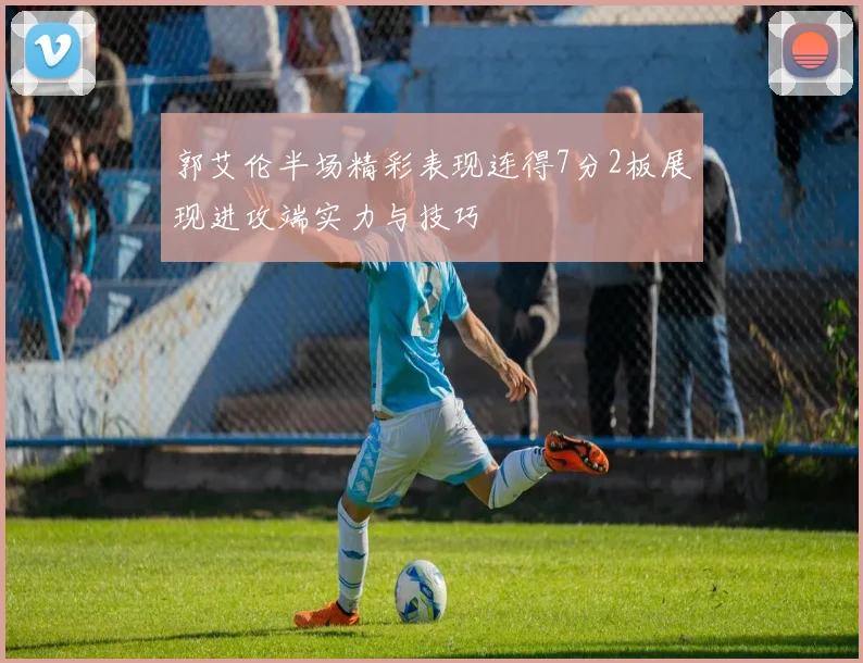 郭艾伦半场精彩表现连得7分2板展现进攻端实力与技巧