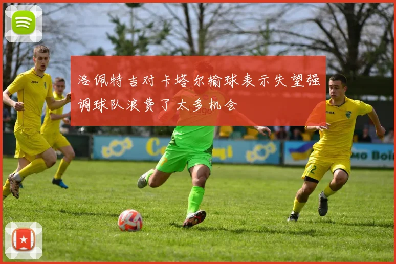 洛佩特吉对卡塔尔输球表示失望强调球队浪费了太多机会