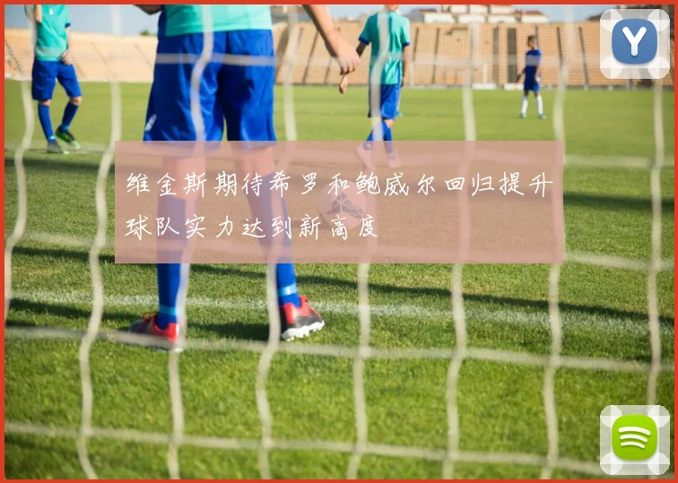 维金斯期待希罗和鲍威尔回归提升球队实力达到新高度