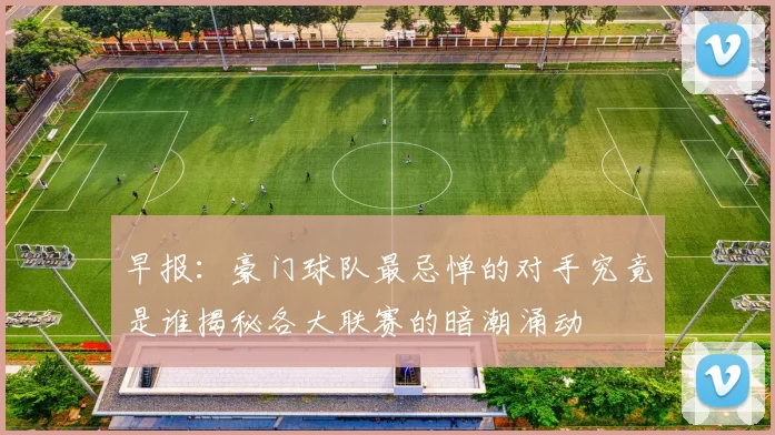 早报：豪门球队最忌惮的对手究竟是谁揭秘各大联赛的暗潮涌动