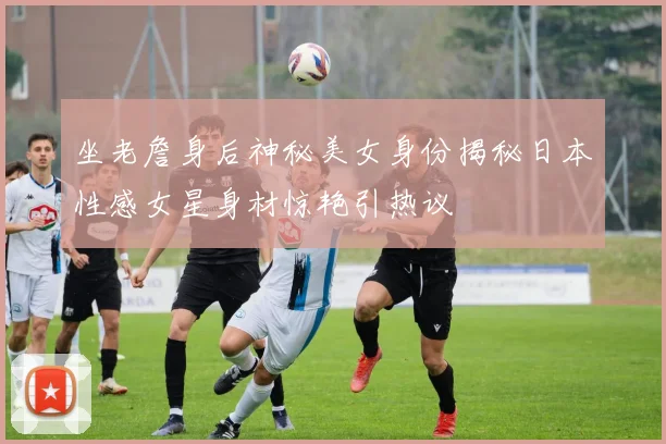 坐老詹身后神秘美女身份揭秘日本性感女星身材惊艳引热议