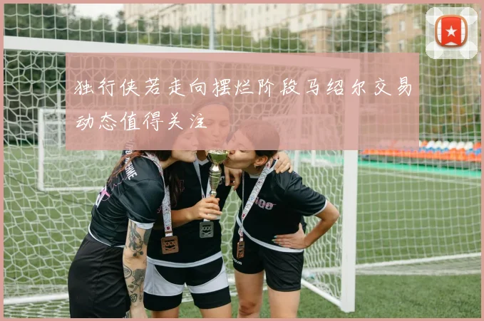 独行侠若走向摆烂阶段马绍尔交易动态值得关注