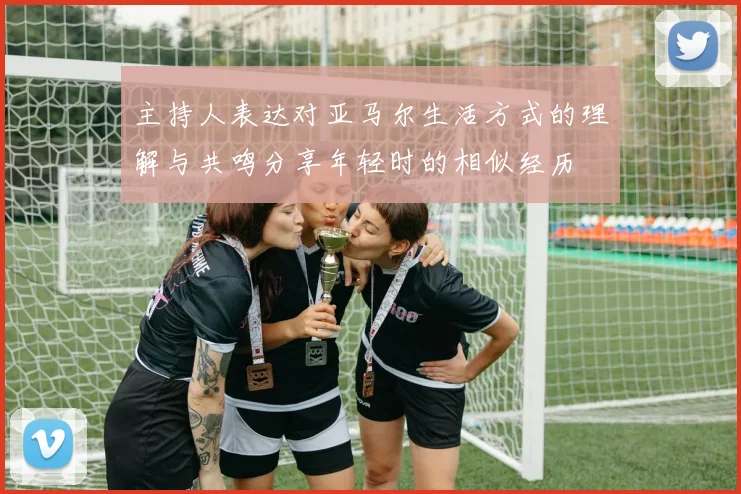 主持人表达对亚马尔生活方式的理解与共鸣分享年轻时的相似经历