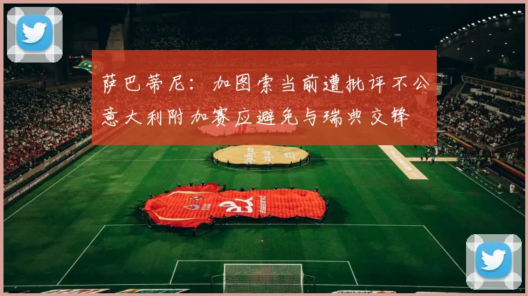 萨巴蒂尼：加图索当前遭批评不公意大利附加赛应避免与瑞典交锋