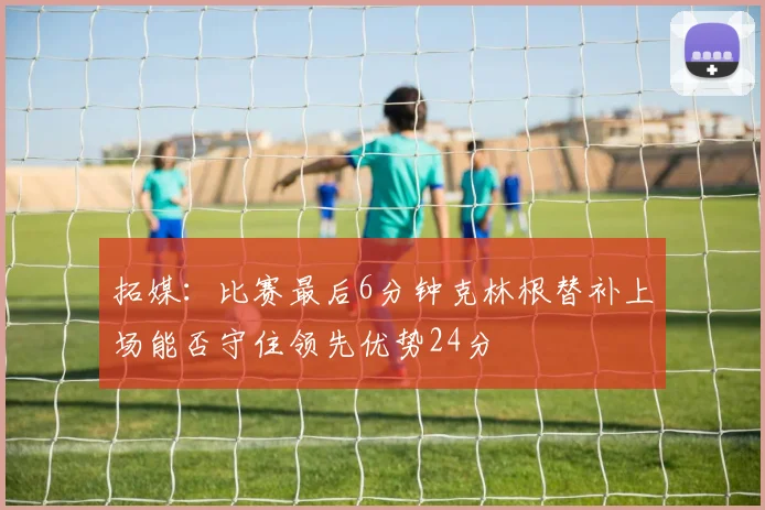 拓媒：比赛最后6分钟克林根替补上场能否守住领先优势24分