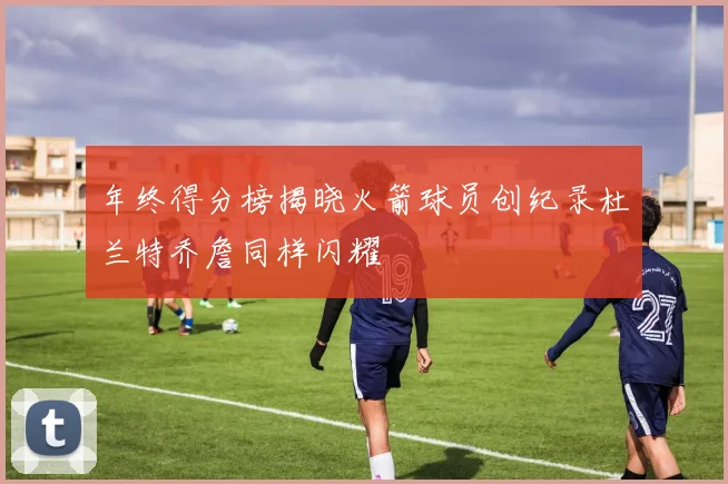年终得分榜揭晓火箭球员创纪录杜兰特乔詹同样闪耀