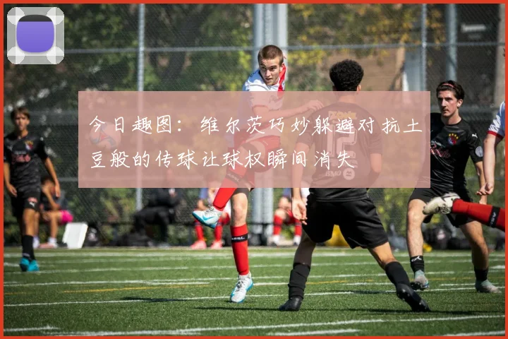 今日趣图：维尔茨巧妙躲避对抗土豆般的传球让球权瞬间消失