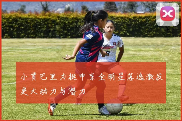 小贾巴里力挺申京全明星落选激发更大动力与潜力