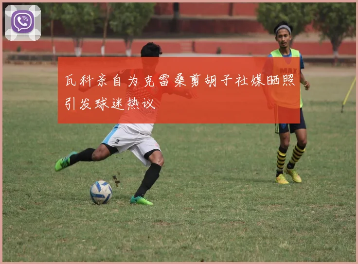 瓦科亲自为克雷桑剪胡子社媒晒照引发球迷热议