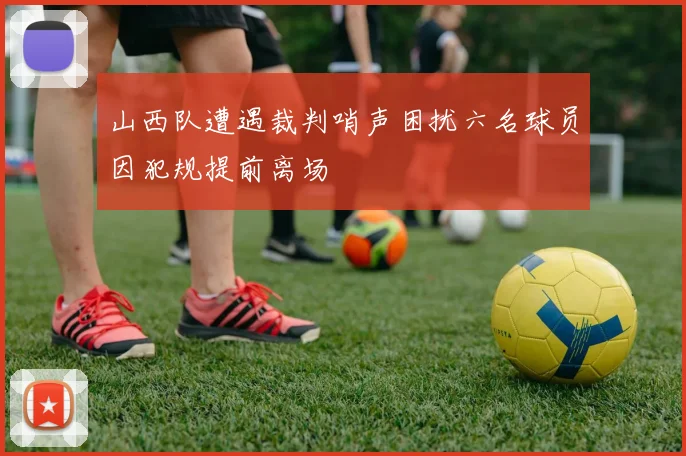 山西队遭遇裁判哨声困扰六名球员因犯规提前离场