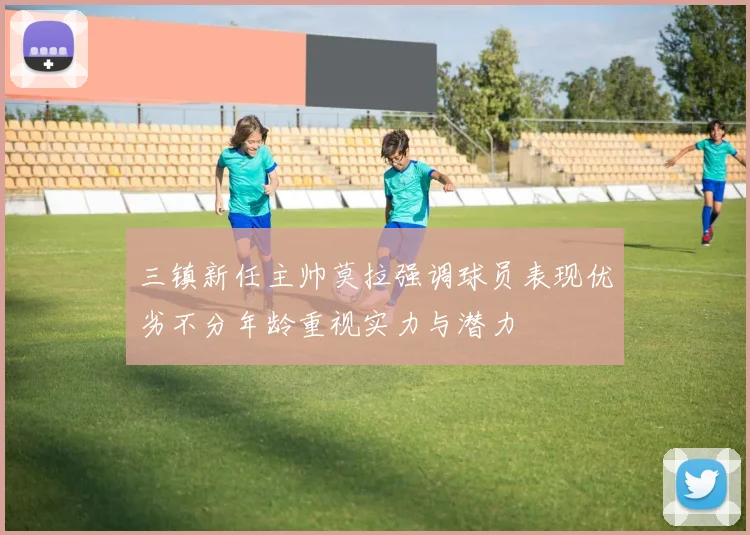 三镇新任主帅莫拉强调球员表现优劣不分年龄重视实力与潜力