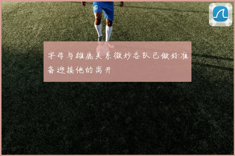 字母与雄鹿关系微妙各队已做好准备迎接他的离开