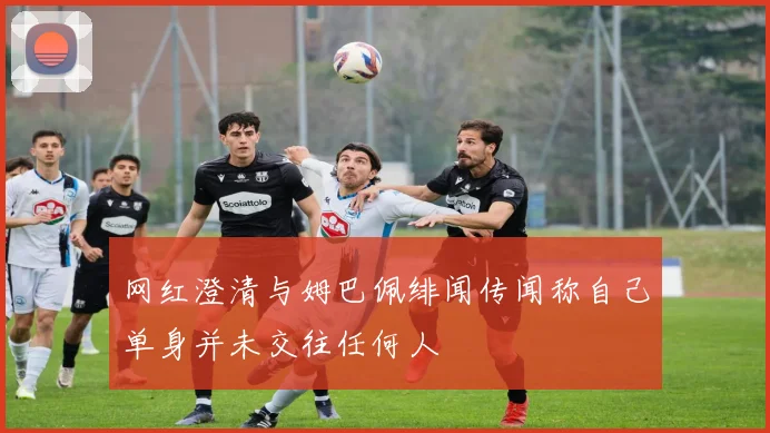 网红澄清与姆巴佩绯闻传闻称自己单身并未交往任何人