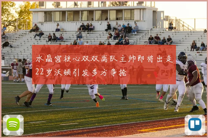 水晶宫核心双双离队主帅即将出走22岁沃顿引发多方争抢