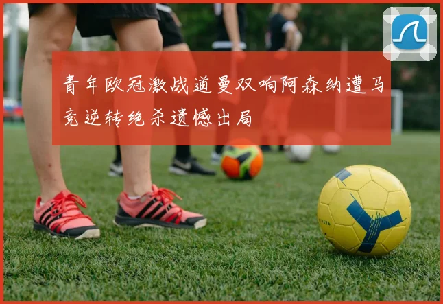 青年欧冠激战道曼双响阿森纳遭马竞逆转绝杀遗憾出局