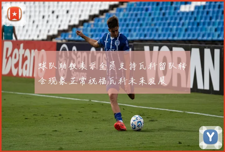 球队助教表示全员支持瓦科留队转会现象正常祝福瓦科未来发展