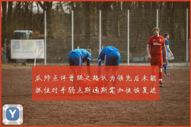 瓜帅点评晋级之路认为领先后未能抓住对手弱点斯通斯需加快恢复进程