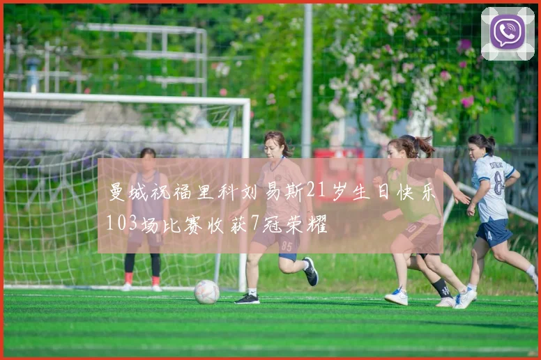 曼城祝福里科刘易斯21岁生日快乐103场比赛收获7冠荣耀