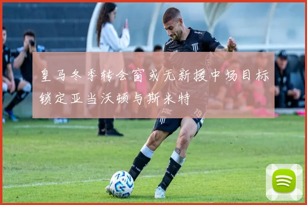 皇马冬季转会窗或无新援中场目标锁定亚当沃顿与斯米特