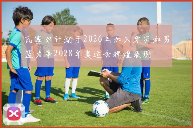 瓦塞尔计划于2026年加入牙买加男篮力争2028年奥运会辉煌表现