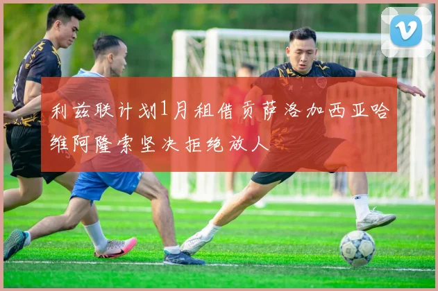利兹联计划1月租借贡萨洛加西亚哈维阿隆索坚决拒绝放人