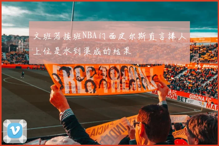 文班若接班NBA门面皮尔斯直言捧人上位是水到渠成的结果