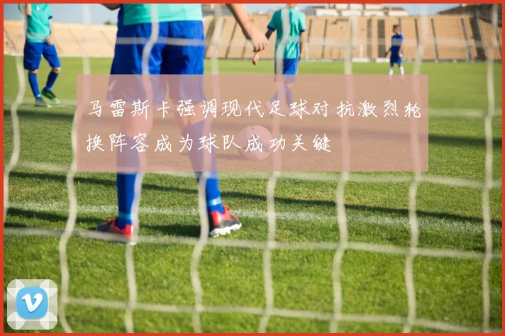 马雷斯卡强调现代足球对抗激烈轮换阵容成为球队成功关键