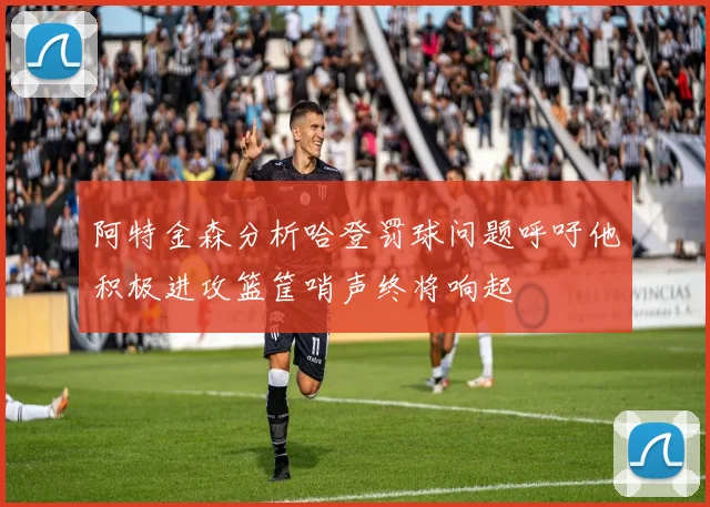 阿特金森分析哈登罚球问题呼吁他积极进攻篮筐哨声终将响起