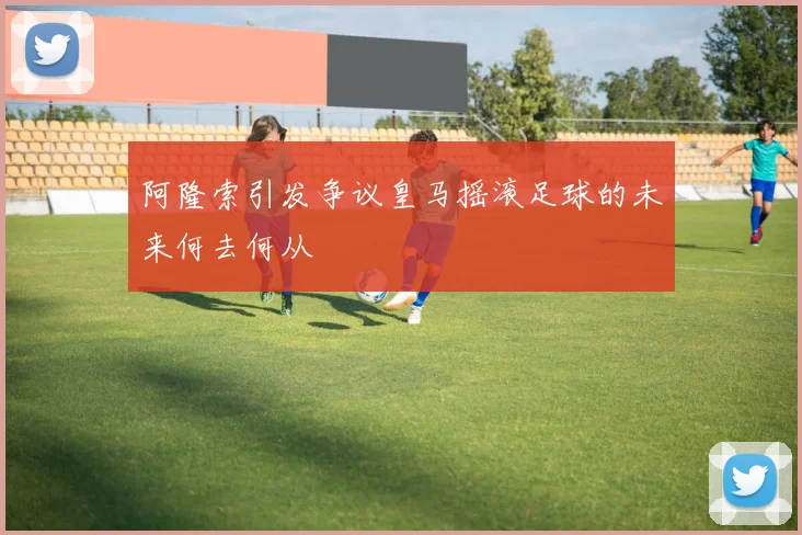 阿隆索引发争议皇马摇滚足球的未来何去何从
