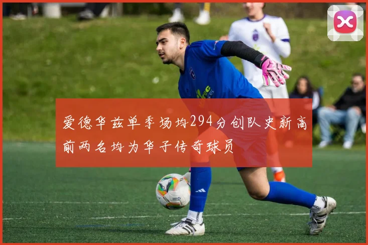 爱德华兹单季场均294分创队史新高前两名均为华子传奇球员