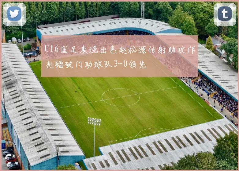 U16国足表现出色赵松源传射助攻邝兆镭破门助球队3-0领先