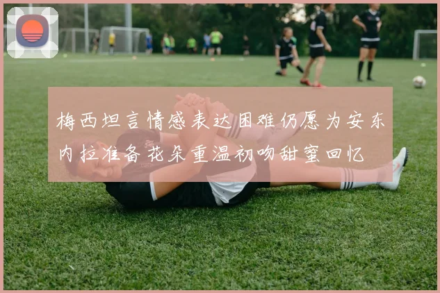 梅西坦言情感表达困难仍愿为安东内拉准备花朵重温初吻甜蜜回忆