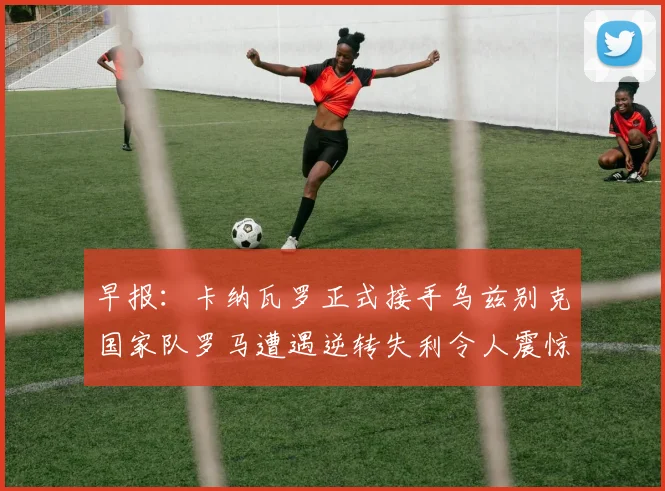 早报：卡纳瓦罗正式接手乌兹别克国家队罗马遭遇逆转失利令人震惊