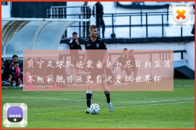 贝宁足球队逆袭南非和尼日利亚若末轮获胜将历史首次晋级世界杯
