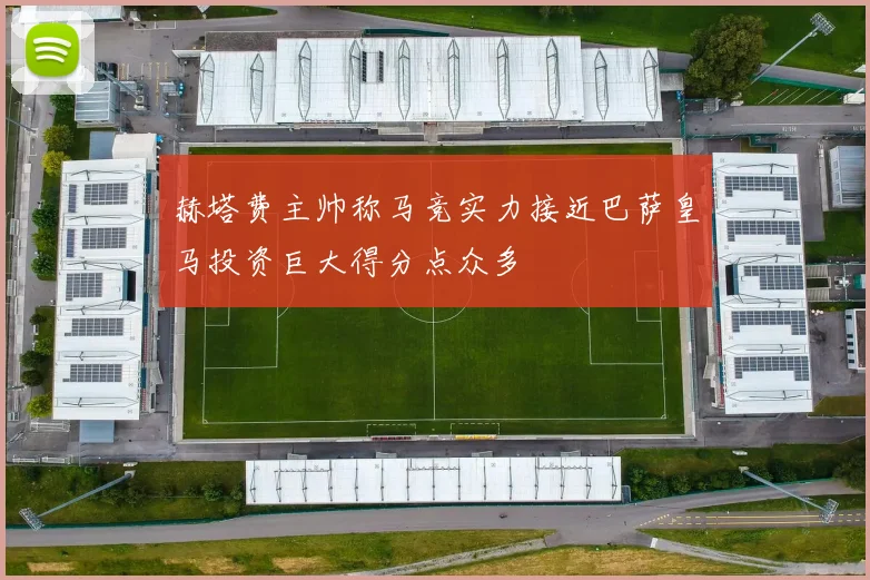 赫塔费主帅称马竞实力接近巴萨皇马投资巨大得分点众多